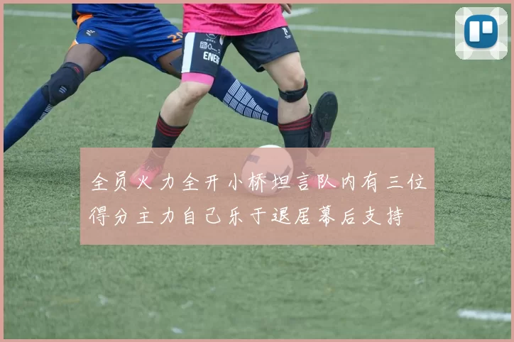 全员火力全开小桥坦言队内有三位得分主力自己乐于退居幕后支持