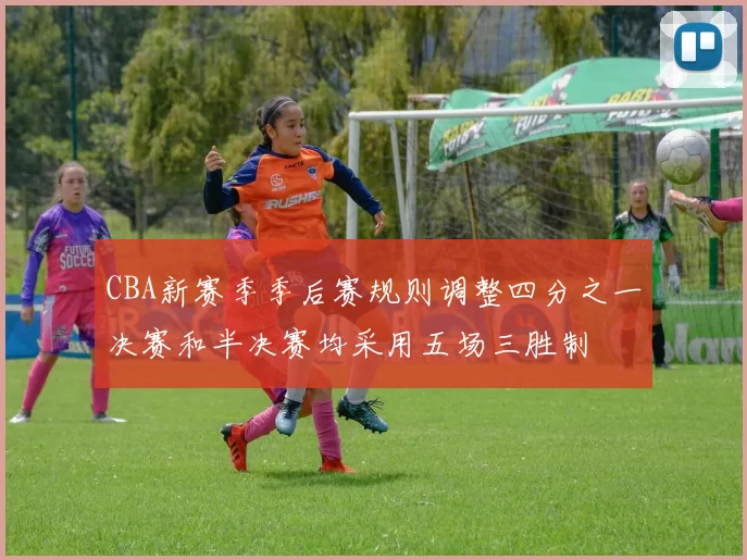 CBA新赛季季后赛规则调整四分之一决赛和半决赛均采用五场三胜制