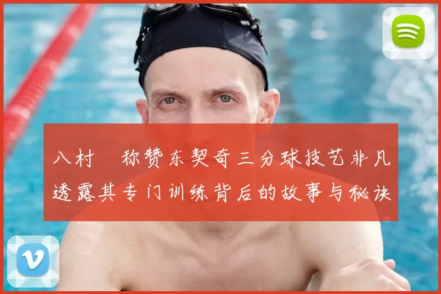 八村塁称赞东契奇三分球技艺非凡透露其专门训练背后的故事与秘诀