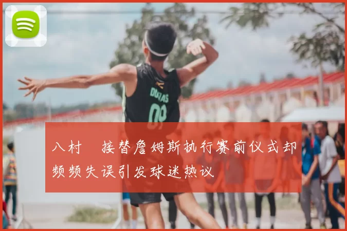 八村塁接替詹姆斯执行赛前仪式却频频失误引发球迷热议