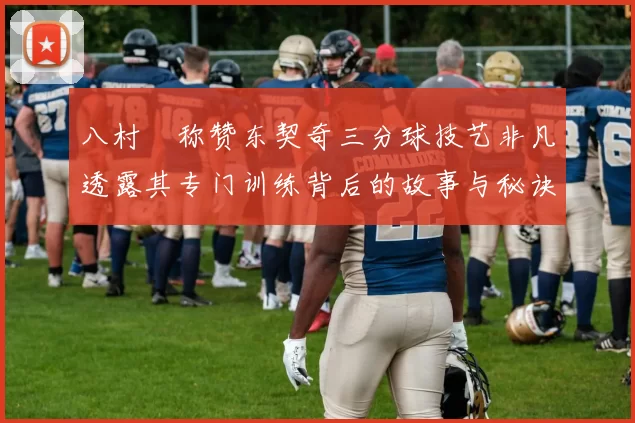 八村塁称赞东契奇三分球技艺非凡透露其专门训练背后的故事与秘诀