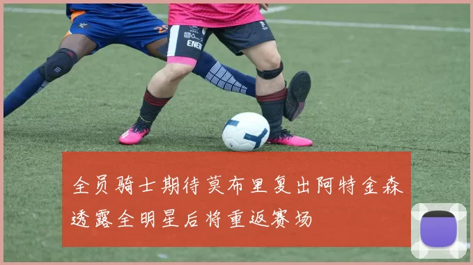 全员骑士期待莫布里复出阿特金森透露全明星后将重返赛场